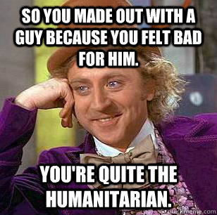 So you made out with a guy because you felt bad for him. You're quite the humanitarian.  Condescending Wonka