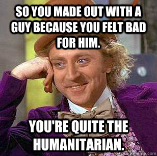 So you made out with a guy because you felt bad for him. You're quite the humanitarian. - So you made out with a guy because you felt bad for him. You're quite the humanitarian.  Condescending Wonka