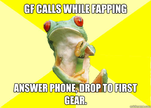 GF calls while fapping answer phone, drop to first gear. - GF calls while fapping answer phone, drop to first gear.  Foul Long Distance Relationship Frog