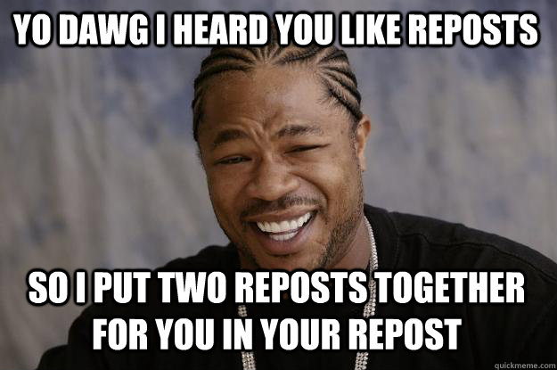 YO DAWG I HEARD YOU LIKE REPOSTS SO I PUT TWO REPOSTS TOGETHER FOR YOU IN YOUR REPOST - YO DAWG I HEARD YOU LIKE REPOSTS SO I PUT TWO REPOSTS TOGETHER FOR YOU IN YOUR REPOST  Xzibit meme