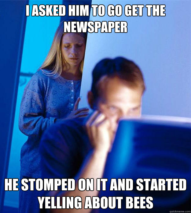 i asked him to go get the newspaper he stomped on it and started yelling about bees  Redditors Wife