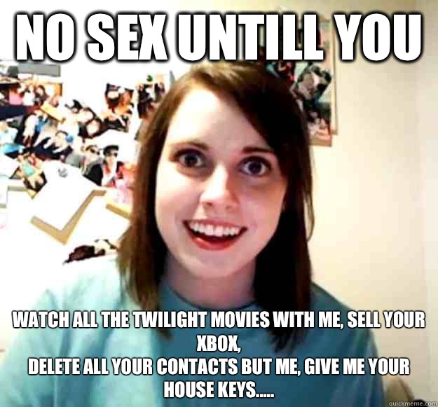 No sex untill you  Watch all the twilight movies with me, sell your Xbox,
Delete all your contacts but me, give me your house keys.....  Overly Attached Girlfriend