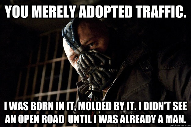 You merely adopted Traffic. I was born in it, molded by it. I didn't see an open road  until i was already a man.  Angry Bane