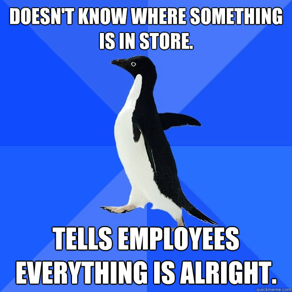 Doesn't know where something is in store. Tells employees everything is alright.  Socially Awkward Penguin