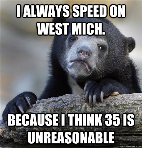 I always speed on West Mich. Because I think 35 is unreasonable   Confession Bear