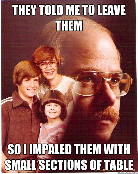 They told me to leave them so I impaled them with small sections of table  Vengeance Dad