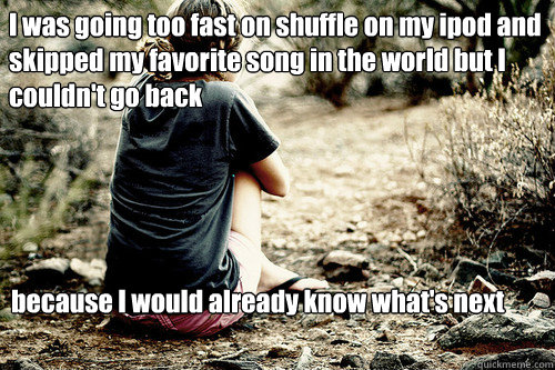 I was going too fast on shuffle on my ipod and skipped my favorite song in the world but I couldn't go back



 because I would already know what's next - I was going too fast on shuffle on my ipod and skipped my favorite song in the world but I couldn't go back



 because I would already know what's next  Depressed girl