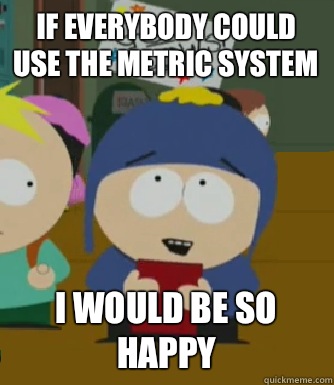 If everybody could use the metric system I would be so happy  Craig - I would be so happy