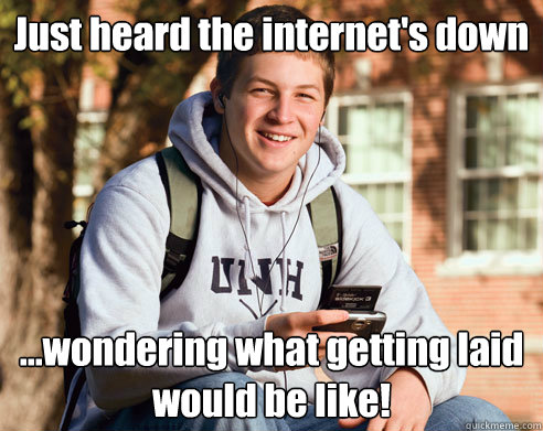 Just heard the internet's down ...wondering what getting laid would be like!  College Freshman