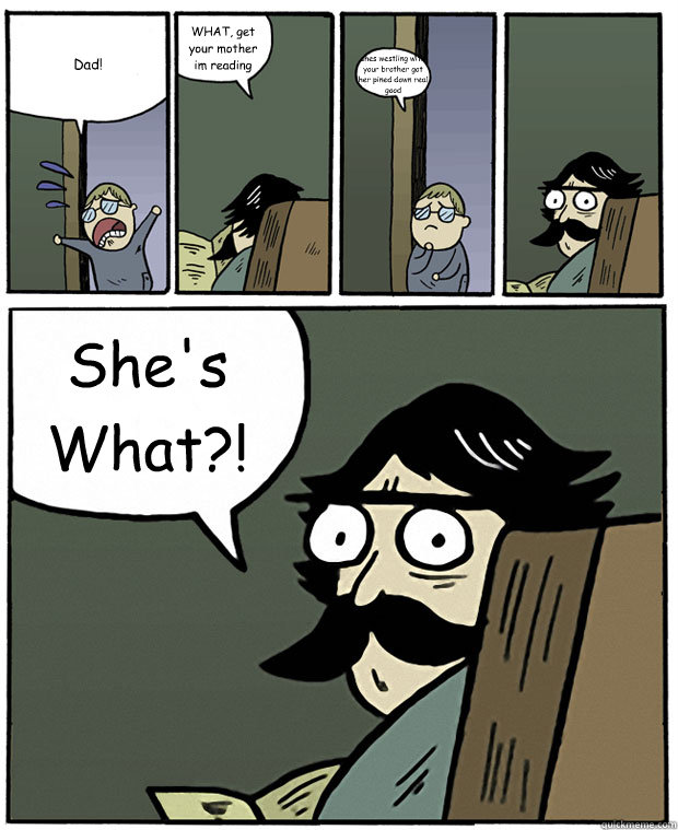 Dad! WHAT, get your mother im reading  shes westling with your brother got her pined down real good  She's What?!  Stare Dad