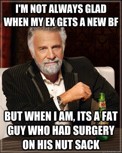 I'm not always glad when my ex gets a new bf but when I am, its a fat guy who had surgery on his nut sack  The Most Interesting Man In The World