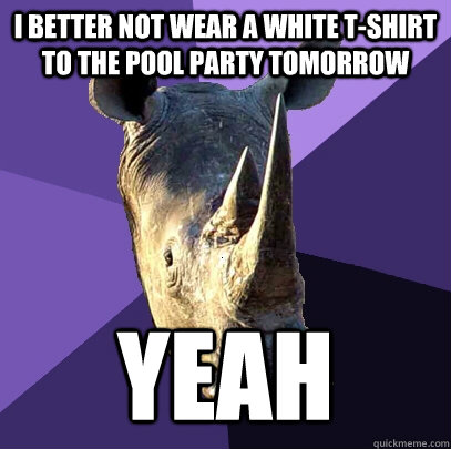 I better not wear a white t-shirt to the pool party tomorrow Yeah  Sexually Oblivious Rhino