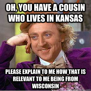 Oh, you have a cousin who lives in Kansas Please explain to me how that is relevant to me being from Wisconsin  Condescending Wonka