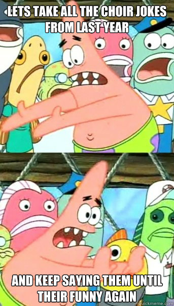 Lets take all the choir jokes from last year and keep saying them until their funny again  Push it somewhere else Patrick