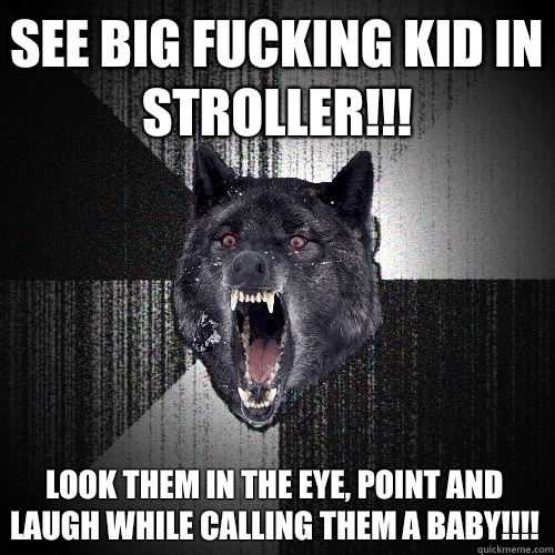 See big fucking kid in stroller!!!  Look them in the eye, point and laugh while calling them a baby!!!!   Insanity Wolf