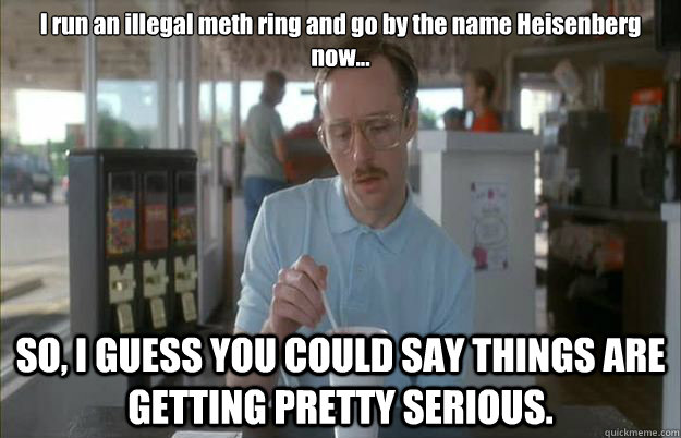 I run an illegal meth ring and go by the name Heisenberg now... SO, I GUESS YOU COULD SAY THINGS ARE GETTING PRETTY SERIOUS.  Gettin Pretty Serious
