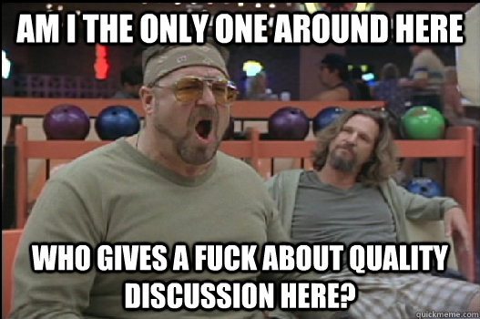 Am I the only one around here Who gives a fuck about quality discussion here?  Angry Walter