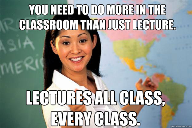 You need to do more in the classroom than just lecture. Lectures all class, every class. - You need to do more in the classroom than just lecture. Lectures all class, every class.  Unhelpful High School Teacher