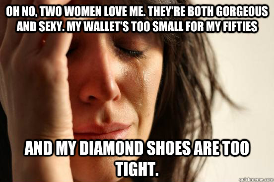 Oh no, two women love me. They're both gorgeous and sexy. My wallet's too small for my fifties AND MY DIAMOND SHOES ARE TOO TIGHT.  First World Problems