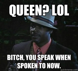 Queen? LOL Bitch, you speak when spoken to now.  