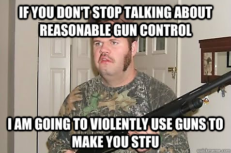 if you don't stop talking about reasonable gun control i am going to violently use guns to make you stfu  