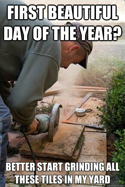 first beautiful day of the year? better start grinding all these tiles in my yard - first beautiful day of the year? better start grinding all these tiles in my yard  Scumbag Neighbour