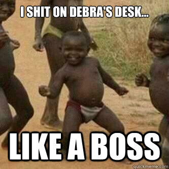 i shit on debra's desk... like a boss  Its friday niggas