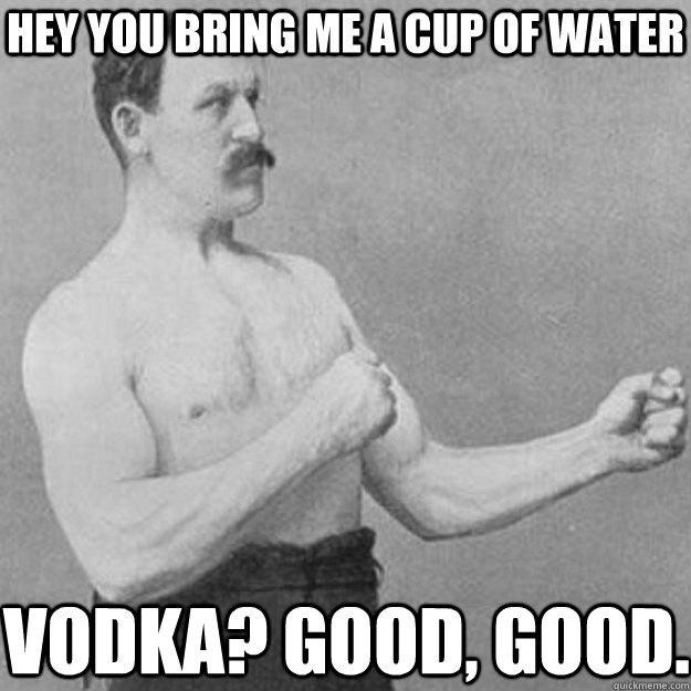 hey you bring me a cup of water vodka? good, good.  overly manly man