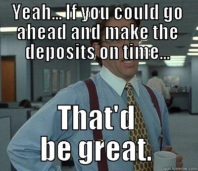 deposits on time  - YEAH... IF YOU COULD GO AHEAD AND MAKE THE DEPOSITS ON TIME... THAT'D BE GREAT. Bill Lumbergh
