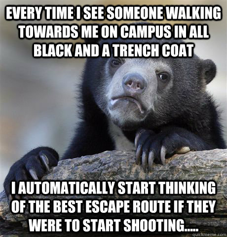 Every time i see someone walking towards me on campus in all black and a trench coat I automatically start thinking of the best escape route if they were to start shooting..... - Every time i see someone walking towards me on campus in all black and a trench coat I automatically start thinking of the best escape route if they were to start shooting.....  Confession Bear