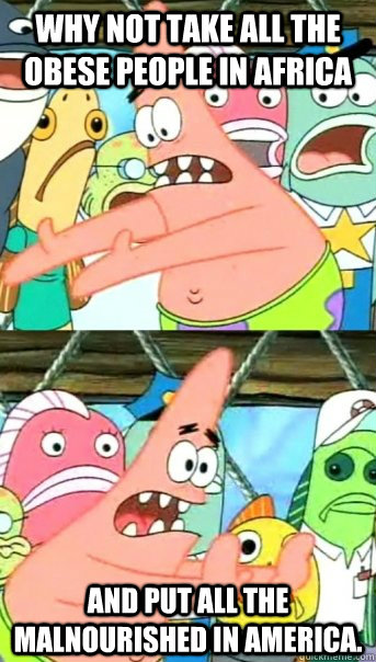 Why not take all the obese people in Africa  and put all the malnourished in America.  Push it somewhere else Patrick