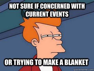 Not sure if concerned with current events or trying to make a blanket  