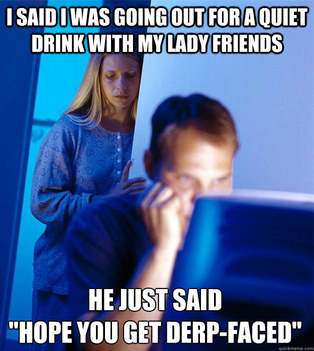 I said I was going out for a quiet drink with my lady friends He just said
