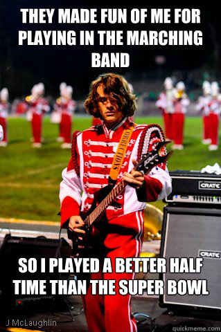 they Made fun of me for playing in the marching band So I played a better half time than the super bowl  
