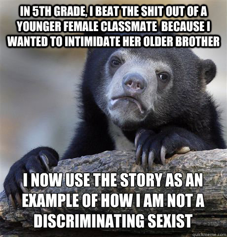 IN 5TH GRADE, I BEAT THE SHIT OUT OF A YOUNGER FEMALE CLASSMATE  BECAUSE I WANTED TO INTIMIDATE HER OLDER BROTHER I NOW USE THE STORY AS AN EXAMPLE OF HOW I AM NOT A DISCRIMINATING SEXIST  Confession Bear