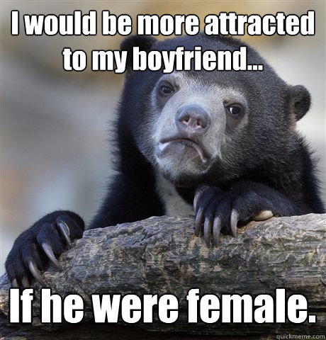 I would be more attracted to my boyfriend... If he were female. - I would be more attracted to my boyfriend... If he were female.  Confession Bear