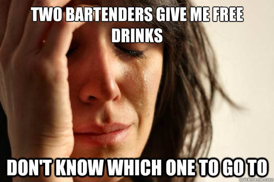 Two bartenders give me free drinks
 Don't know which one to go to  First World Problems