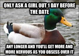 Only Ask a girl out 1 day before the date Any longer and you'll get more and more nervous as you obsess over it  Good Advice Duck