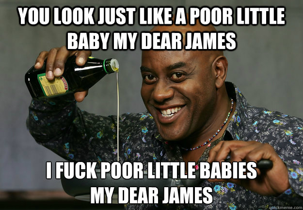 You look just like a poor little baby my dear james I fuck poor little babies
my dear james - You look just like a poor little baby my dear james I fuck poor little babies
my dear james  Ainsley Harriott Rapeface