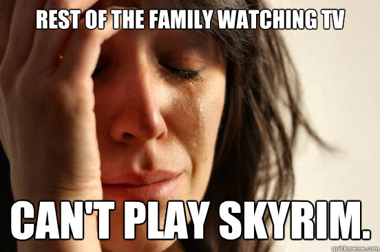 Rest of the family watching tv can't play skyrim.  First World Problems