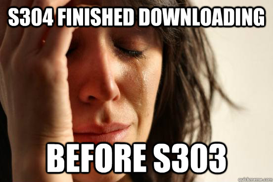 S304 finished downloading before S303  First World Problems