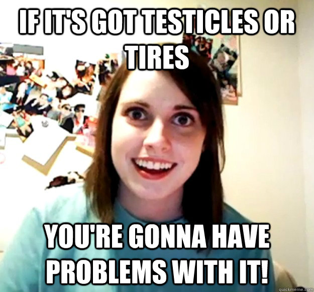 If it's got testicles or tires you're GONNA have problems with it!  Overly Attached Girlfriend