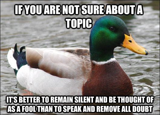 If you are not sure about a topic it's better to remain silent and be thought of as a fool than to speak and remove all doubt  Actual Advice Mallard