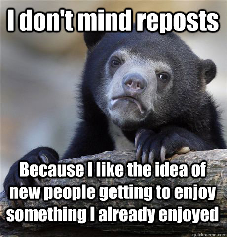 I don't mind reposts Because I like the idea of new people getting to enjoy something I already enjoyed  Confession Bear