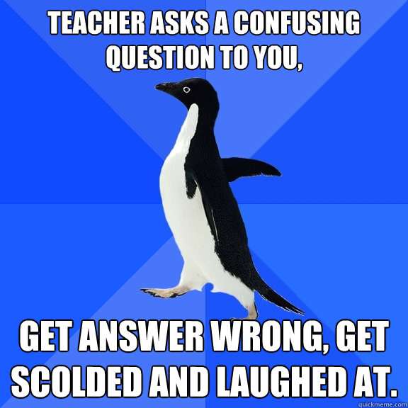 Teacher asks a confusing question to you, Get answer wrong, get scolded and laughed at.  Socially Awkward Penguin