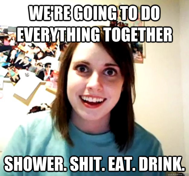 We're going to do everything together Shower. shit. eat. drink.  Overly Attached Girlfriend