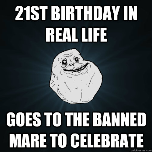 21st birthday in real life goes to the Banned Mare to celebrate  Forever Alone
