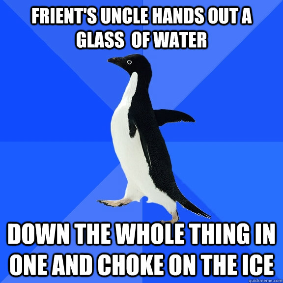Frient's Uncle hands out a glass  of water Down the whole thing in one and choke on the ice  Socially Awkward Penguin