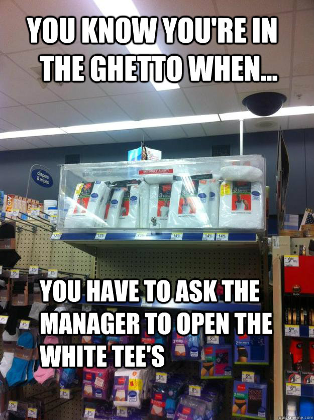 You know you're in the ghetto when... You have to ask the manager to open the White Tee's  The ghetto
