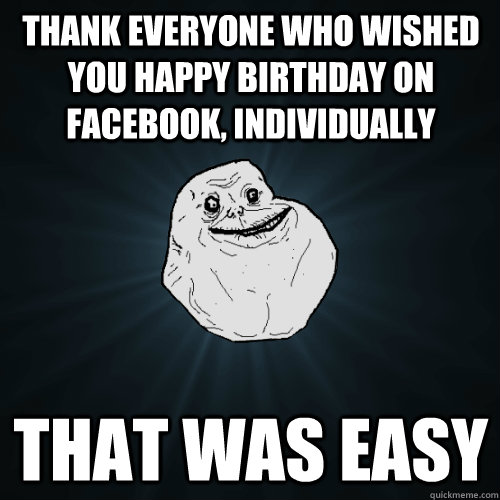 Thank everyone who wished you Happy Birthday on Facebook, individually That was easy  Forever Alone